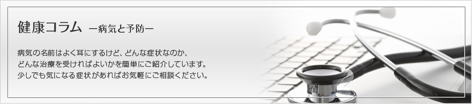 健康コラム-病気と予防-　病気の名前はよく耳にするけど、どんな症状なのか、どんな治療を受ければよいかを簡単にご紹介しています。
少しでも気になる症状があればお気軽にご相談ください。